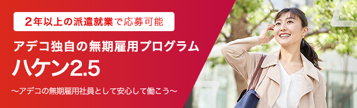 2年以上の派遣就業で応募可能 アデコ独自の無期雇用プログラム ハケン2.5 ～アデコの無期雇用社員として安心して働こう～ 詳しくはこちら