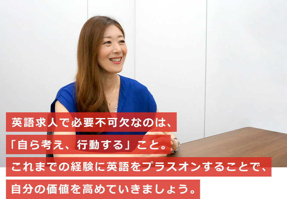 英語求人で必要不可欠なのは、「自ら考え、行動する」こと。これまでの経験に英語をプラスオンすることで、自分の価値を高めていきましょう。