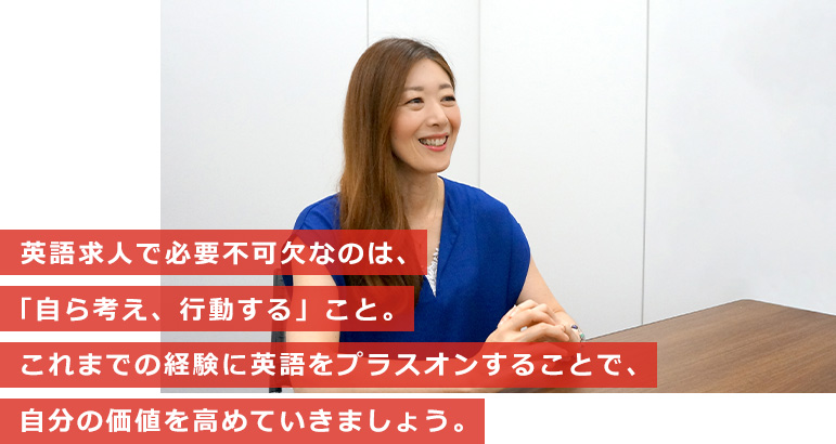 英語求人で必要不可欠なのは、「自ら考え、行動する」こと。これまでの経験に英語をプラスオンすることで、自分の価値を高めていきましょう。