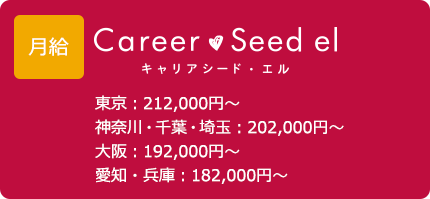 給与 キャリアシード・エル 東京：212,000円～ 神奈川・千葉・埼玉：202,000円～ 大阪：192,000円～ 愛知・兵庫：182,000円～