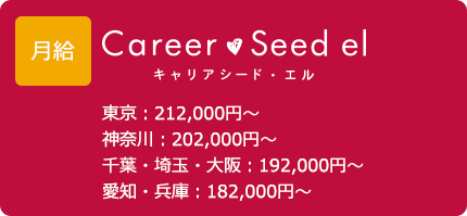 給与 キャリアシード・エル 東京：212,000円～ 神奈川：202,000円～ 千葉・埼玉・大阪：192,000円～ 愛知・兵庫：182,000円～