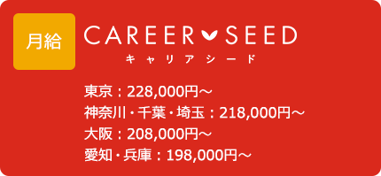 給与 キャリアシード 東京：228,000円～ 神奈川・千葉・埼玉：218,000円～ 大阪：208,000円～ 愛知・兵庫：198,000円～