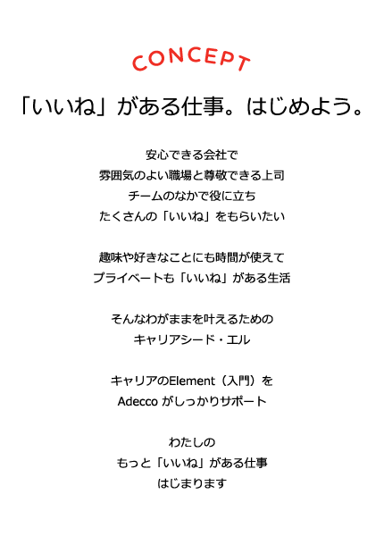 CONCEPT 「いいね」がある仕事。はじめよう。 安心できる会社で雰囲気のよい職場と尊敬できる上司 チームの中で役に立ちたくさんの「いいね」をもらいたい 趣味や好きなことにも時間が使えて プライベートも「いいね」がある生活 そんなわがままをかなえるための キャリアシード・エル キャリアのElement（入門）をAdeccoがしっかりサポート わたしのもっと「いいね」がある仕事 はじまります