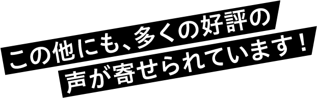 この他にも、多くの好評の声が寄せられています!