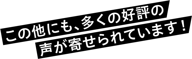 この他にも、多くの好評の声が寄せられています！