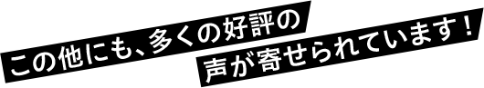 この他にも、多くの好評の声が寄せられています!