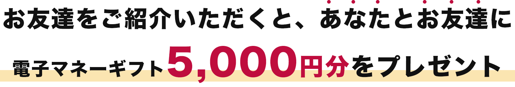 お友達をご紹介いただくと、あなたとお友達に電子マネーギフト5,000円分をプレゼント