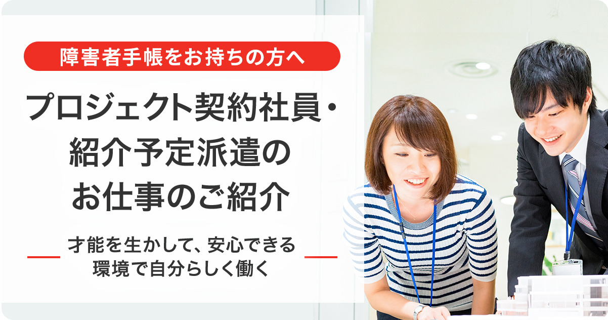 障害者手帳をお持ちの方へ プロジェクト契約社員・紹介予定派遣のお仕事のご紹介 才能を生かして、安心できる環境で自分らしく働く