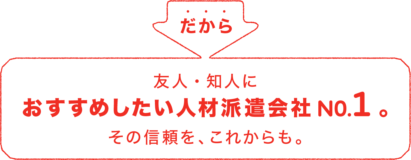 友人・知人におすすめしたい人材派遣会社。その信頼を、これからも。