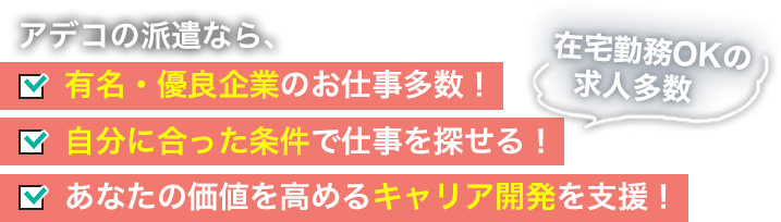 アデコの派遣なら、 有名・優良企業のお仕事多数！ 自分にあった条件で仕事を探せる！[在宅勤務OKの求人多数] あなたの価値を高めるキャリア開発を支援！