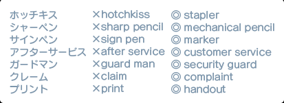 ホッチキス ×hotchkiss ◎ stapler シャーペン ×sharp pencil ◎ mechanical pencil サインペン ×sign pen ◎ marker アフターサービス ×after service ◎ customer service ガードマン ×guard man ◎ security guard クレーム ×claim ◎ complaint プリント ×print ◎ handout