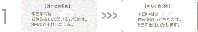 1 【誤った表現例】本日中村はお休みをいただいております。 8日まで出社しません。【正しい表現例】本日中村は休みを取っております。8日に出社いたします。