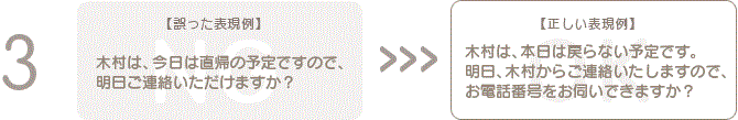 3 【誤った表現例】木村は、今日は直帰の予定ですので、明日ご連絡いただけますか？【正しい表現例】木村は、本日は戻らない予定です。明日、木村からご連絡いたしますので、お電話番号をお伺いできますか？ 