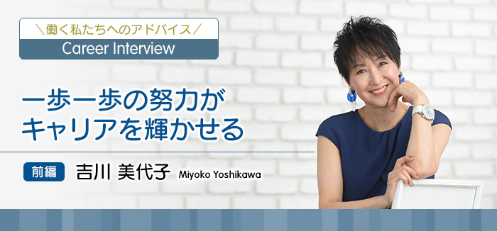 働く私たちへのアドバイス Career Interview 一歩一歩の努力がキャリアを輝かせる 前編 吉川美代子 Miyoko Yoshikawa