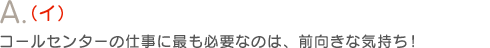 A.（イ）コールセンターの仕事に最も必要なのは、前向きな気持ち！