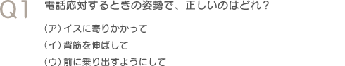 Q1電話応対するときの姿勢で、正しいのはどれ？（ア）イスに寄りかかって　（イ）背筋を伸ばして　（ウ）前に乗り出すようにして