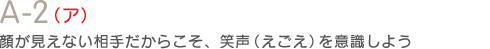 A-2（イ）顔が見えない相手だからこそ、笑声（えごえ）を意識しよう