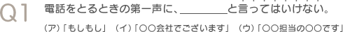 Q1　電話をとるときの第一声に、＿＿＿と言ってはいけない。（ア）「もしもし」（イ）「○○会社でございます」（ウ）「○担当の○○です」