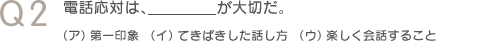 Q2　電話応対は、＿＿＿が大切だ。（ア）第一印象（イ）てきぱきした話し方（ウ）楽しく会話すること