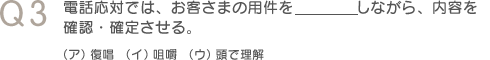 Q3　電話応対では、お客さまの用件を＿＿＿しながら、内容を確認・確定させる。（ア）復唱（イ）咀嚼（ウ）頭で理解