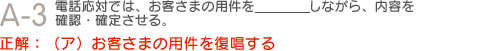 Q3　電話応対では、お客さまの用件を＿＿＿しながら、内容を確認・確定させる。正解：（ア）お客さまの用件を復唱する