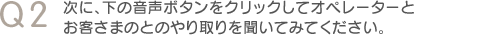 Q2　次に、下の音声ボタンをクリックしてオペレーターとお客さまのとのやり取りを聞いてみてください。