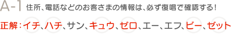 A-1　住所、電話などのお客さまの情報は、必ず復唱で確認する！　正解：イチ、ハチ、キュウ、ゼロ、ビー、ゼット