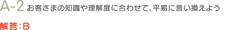 A-2　お客さまの知識や理解度に合わせて、平易に言い換えよう　解答：B