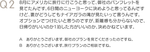 Q2　8月にアメリカに旅行に行こうと思って、御社のパンフレットを見てたんです。6日間のニューヨークに決めようと思ってるんですけど、妻がどうしてもナイアガラの滝が見たいって言うんです。オプションでつけたいと思うのですが、距離感も分からないので、日帰りがいいのか1泊した方がいいのか、決めかねています。　A　ありがとうございます。御社のプランを見てくださったのですね。　B　ありがとうございます。旅行プランのご相談ですね。