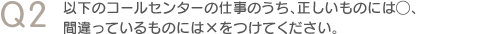 Q2　以下のコールセンターの仕事のうち、正しいものには◯、間違っているものには×をつけてください。