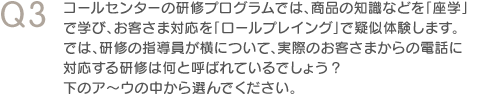 Q3　コールセンターの研修プログラムでは、商品の知識などを「座学」で学び、お客さま対応を「ロールプレイング」で疑似体験します。では、研修の指導員が横について、実際のお客さまからの電話に対応する研修は何と呼ばれているでしょう？　下のア～ウの中から選んでください。