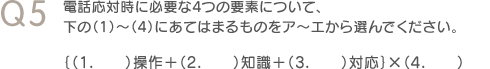 Q5　電話応対時に必要な4つの要素について、下の（1）～（4）にあてはまるものをア～エから選んでください。　｛（1.）操作＋（2.）知識＋（3.）対応｝×（4.）