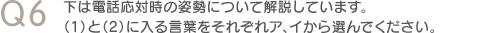 Q6　下は電話応対時の姿勢について解説しています。（1）と（2）に入る言葉をそれぞれア、イから選んでください。