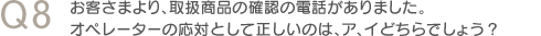 Q8　お客さまより、取扱商品の確認の電話がありました。オペレーターの応対として正しいのは、ア、イどちらでしょう？