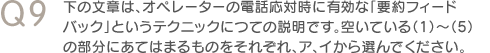 Q9　下の文章は、オペレーターの電話応対時に有効な「要約フィードバック」というテクニックにつての説明です。空いている（1）～（5）の部分にあてはまるものをそれぞれ、ア、イから選んでください。