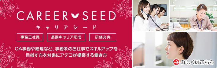 CAREER SEED キャリアシード 事務正社員 長期キャリア形成 研修充実 OA事務や経理など、事務系のお仕事でスキルアップを目指す方を対象にアデコが提案する働き方 詳しくはこちら