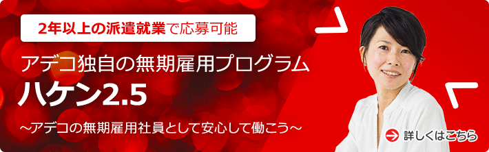 2年以上の派遣就業で応募可能 アデコ独自の無期雇用プログラム ハケン2.5 ～アデコの無期雇用社員として安心して働こう～ 詳しくはこちら