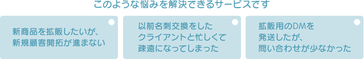 このような悩みを解決できるサービスです 新商品を拡販したいが、新規顧客開拓が進まない 以前名刺交換をしたクライアントと忙しくて疎遠になってしまった 拡販用のDMを発送したが、問い合わせが少なかった