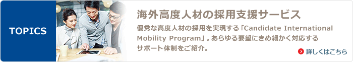 TOPICS 海外高度人材の採用支援サービス 優秀な高度人材の採用を実現する「Candidate International Mobility Program」。あらゆる要望にきめ細かく対応するサポート体制をご紹介。 詳しくはこちら