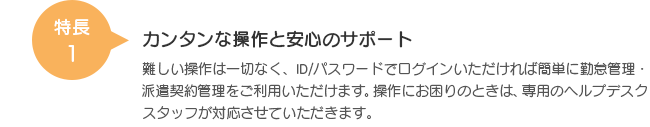 特長1 カンタンな操作と安心のサポート 難しい操作は一切なく、ID/パスワードでログインいただければ簡単に勤怠管理・派遣契約管理をご利用いただけます。操作にお困りのときは、専用のヘルプデスクスタッフが対応させていただきます。