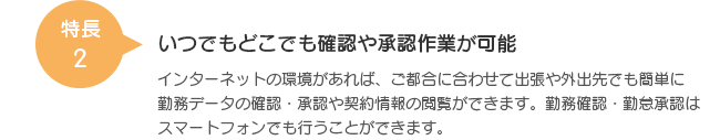 特長2 いつでもどこでも確認や承認作業が可能 インターネットの環境があれば、ご都合に合わせて出張や外出先でも簡単に勤務データの確認・承認や契約情報の閲覧ができます。勤務確認・勤怠承認はスマートフォンでも行うことができます。