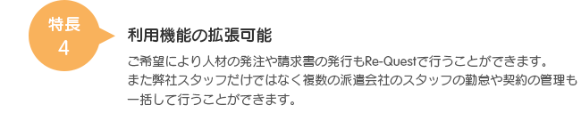 特長4 利用機能の拡張可能 ご希望により人材の発注や請求書の発行もRe-Questで行うことができます。また弊社スタッフだけではなく複数の派遣会社のスタッフの勤怠や契約の管理も一括して行うことができます。