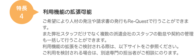 特長4 利用機能の拡張可能 ご希望により人材の発注や請求書の発行もRe-Questで行うことができます。また弊社スタッフだけではなく複数の派遣会社のスタッフの勤怠や契約の管理も一括して行うことができます。利用機能の拡張をご検討される際は、以下サイトをご参照ください。ご利用を検討される場合は、別途専門の担当者がご相談にのります。
