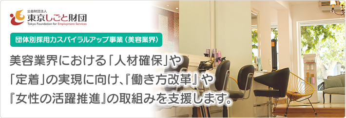 公益財団法人東京しごと財団 団体別採用力スパイラルアップ事業（美容業界） 美容業界における「人材確保」や「定着」の実現に向け、『働き方改革』や『女性の活躍推進』の取組みを支援します。